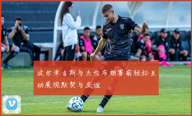 波尔津吉斯与杰伦布朗赛前轻松互动展现默契与友谊