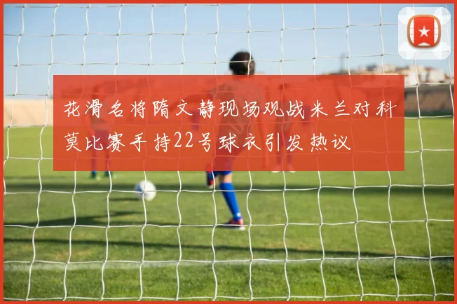 花滑名将隋文静现场观战米兰对科莫比赛手持22号球衣引发热议