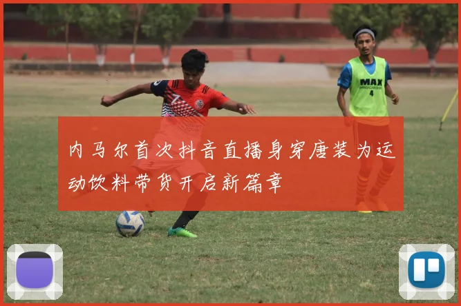 内马尔首次抖音直播身穿唐装为运动饮料带货开启新篇章