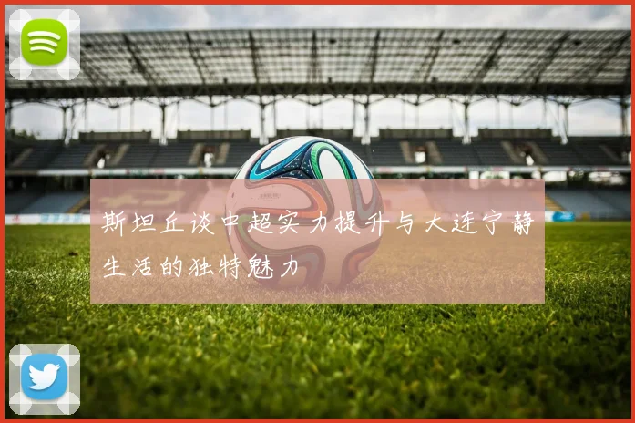 斯坦丘谈中超实力提升与大连宁静生活的独特魅力