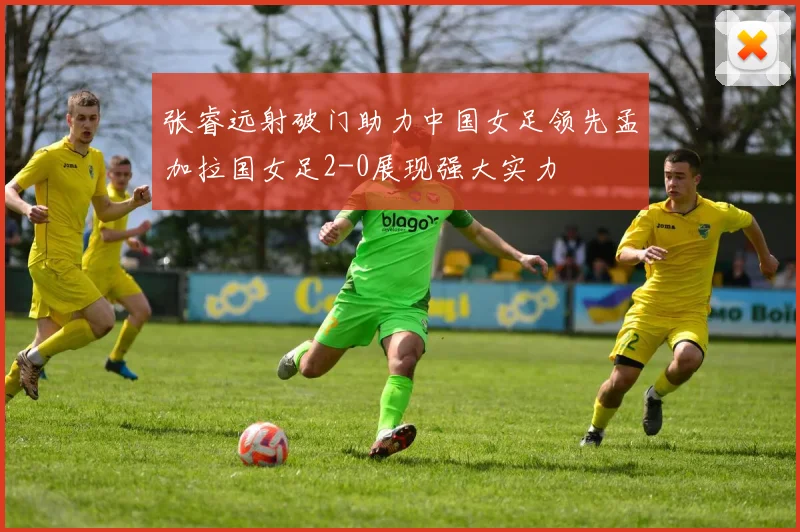 张睿远射破门助力中国女足领先孟加拉国女足2-0展现强大实力