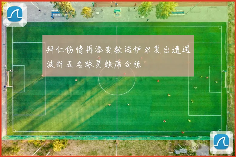 拜仁伤情再添变数诺伊尔复出遭遇波折五名球员缺席合练
