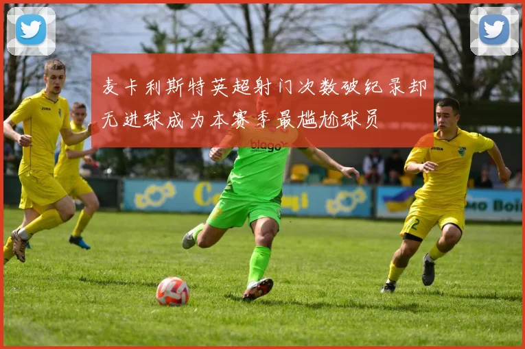 麦卡利斯特英超射门次数破纪录却无进球成为本赛季最尴尬球员
