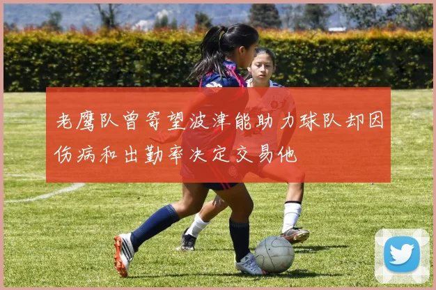 老鹰队曾寄望波津能助力球队却因伤病和出勤率决定交易他