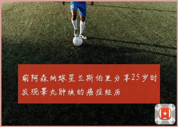 前阿森纳球星兰斯伯里分享25岁时发现睾丸肿块的癌症经历