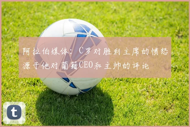 阿拉伯媒体：C罗对胜利主席的愤怒源于他对葡籍CEO和主帅的评论