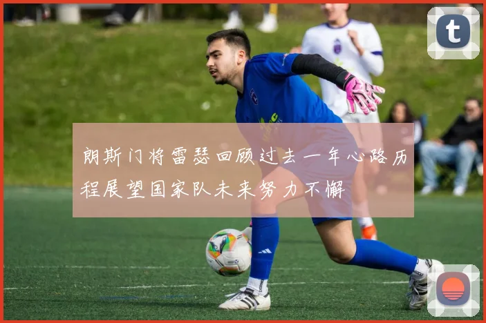 朗斯门将雷瑟回顾过去一年心路历程展望国家队未来努力不懈