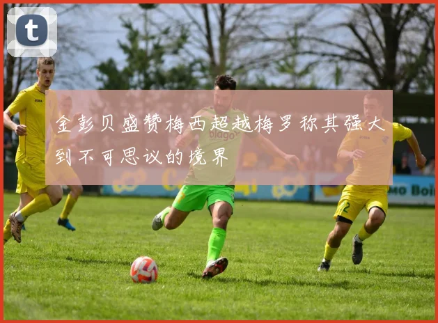 金彭贝盛赞梅西超越梅罗称其强大到不可思议的境界
