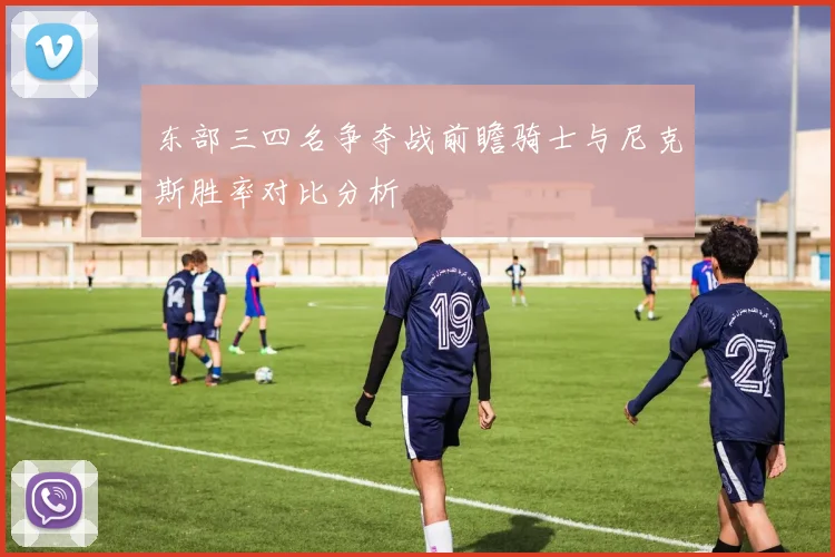 东部三四名争夺战前瞻骑士与尼克斯胜率对比分析