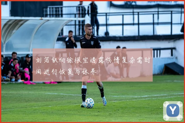 刘若钒向徐根宝透露伤情复杂需时间进行恢复与休养