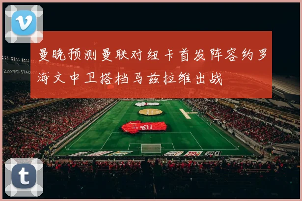 曼晚预测曼联对纽卡首发阵容约罗海文中卫搭档马兹拉维出战