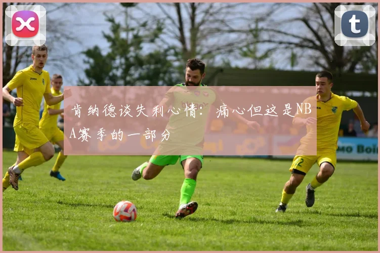 肯纳德谈失利心情：痛心但这是NBA赛季的一部分