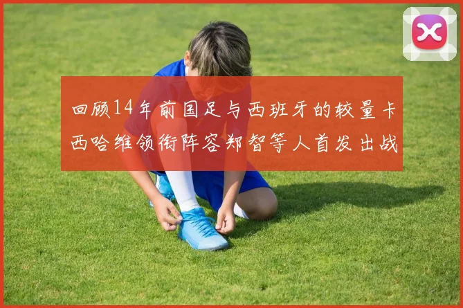 回顾14年前国足与西班牙的较量卡西哈维领衔阵容郑智等人首发出战