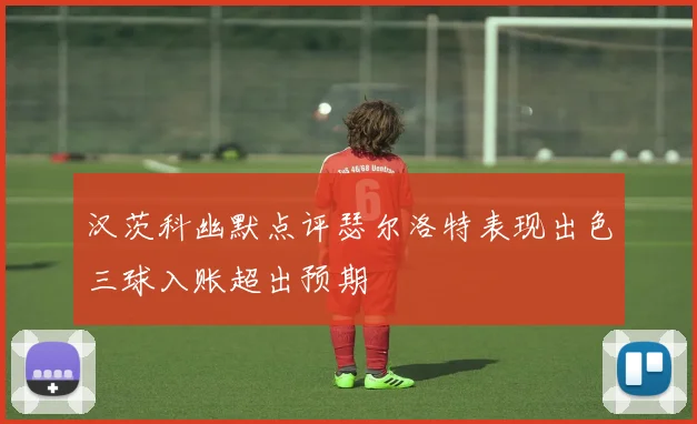 汉茨科幽默点评瑟尔洛特表现出色三球入账超出预期