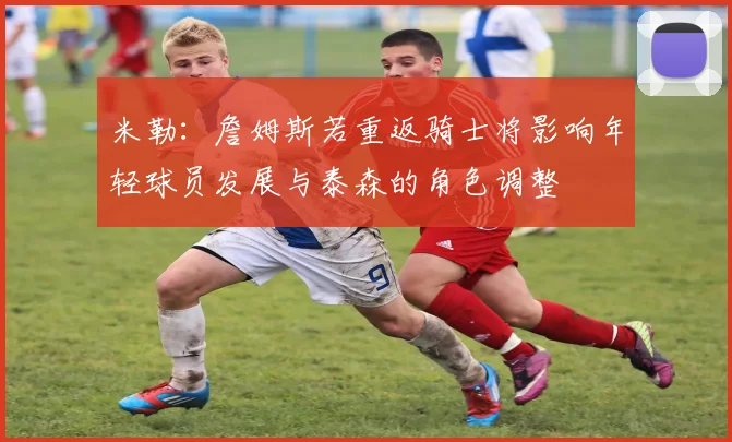 米勒：詹姆斯若重返骑士将影响年轻球员发展与泰森的角色调整