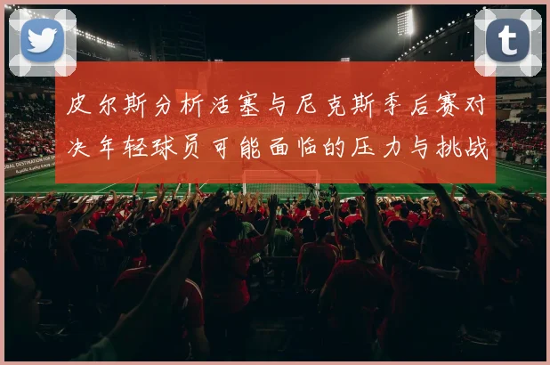 皮尔斯分析活塞与尼克斯季后赛对决年轻球员可能面临的压力与挑战