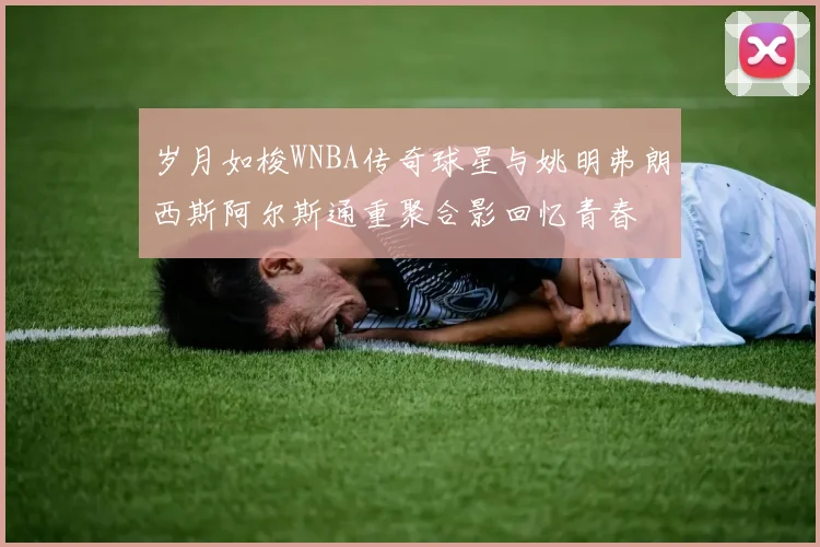 岁月如梭WNBA传奇球星与姚明弗朗西斯阿尔斯通重聚合影回忆青春