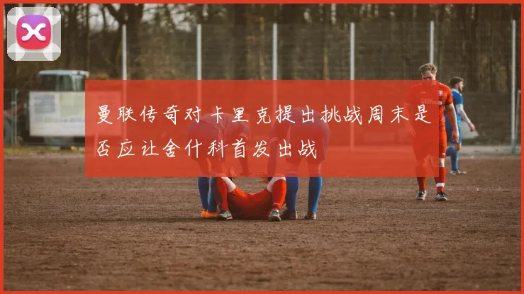 曼联传奇对卡里克提出挑战周末是否应让舍什科首发出战